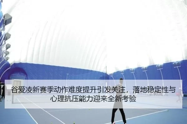 谷爱凌新赛季动作难度提升引发关注，落地稳定性与心理抗压能力迎来全新考验（UED）